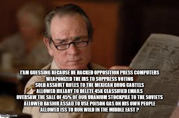 no country for old men tommy lee jones | I'AM GUESSING BECAUSE HE HACKED OPPOSITION PRESS COMPUTERS
WEAPONIZED THE IRS TO SUPPRESS VOTING
SOLD ASSAULT RIFLES TO THE MEXICAN DRUG CAR | image tagged in no country for old men tommy lee jones | made w/ Imgflip meme maker