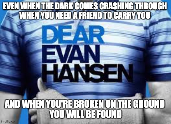 You Will Be Found | EVEN WHEN THE DARK COMES CRASHING THROUGH 
WHEN YOU NEED A FRIEND TO CARRY YOU; AND WHEN YOU'RE BROKEN ON THE GROUND 
YOU WILL BE FOUND | image tagged in sincerelyyourgreatestfansen | made w/ Imgflip meme maker