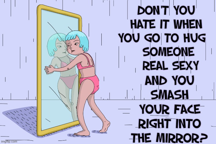 The Person in the Mirror is Worth Loving | DON'T YOU HATE IT WHEN YOU GO TO HUG  
 SOMEONE   REAL SEXY AND YOU SMASH YOUR FACE RIGHT INTO THE MIRROR? | image tagged in vince vance,love yourself,mirror mirror,new memes,self esteem,funny memes | made w/ Imgflip meme maker