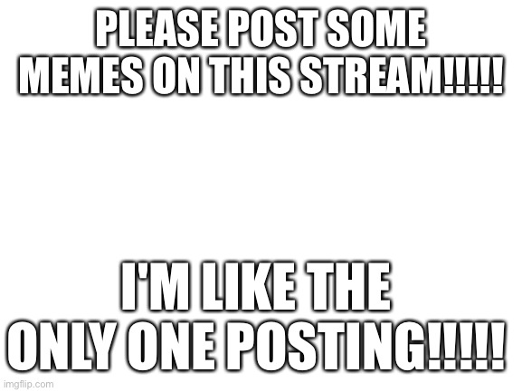 Pls...REALLY want to see them | PLEASE POST SOME MEMES ON THIS STREAM!!!!! I'M LIKE THE ONLY ONE POSTING!!!!! | image tagged in blank white template | made w/ Imgflip meme maker