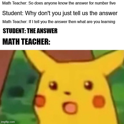Surprised Pikachu Meme | Math Teacher: So does anyone know the answer for number five; Student: Why don't you just tell us the answer; Math Teacher: If I tell you the answer then what are you learning; STUDENT: THE ANSWER; MATH TEACHER: | image tagged in memes,surprised pikachu | made w/ Imgflip meme maker