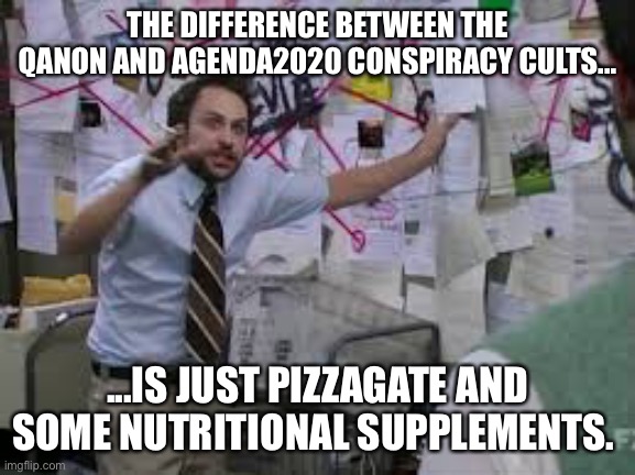 conspiracy theory | THE DIFFERENCE BETWEEN THE QANON AND AGENDA2020 CONSPIRACY CULTS... ...IS JUST PIZZAGATE AND SOME NUTRITIONAL SUPPLEMENTS. | image tagged in conspiracy theory | made w/ Imgflip meme maker
