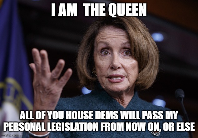 Queen Nancy | I AM  THE QUEEN; ALL OF YOU HOUSE DEMS WILL PASS MY PERSONAL LEGISLATION FROM NOW ON, OR ELSE | image tagged in pelosi,queen,dictator,libs,dems,proxy voting | made w/ Imgflip meme maker
