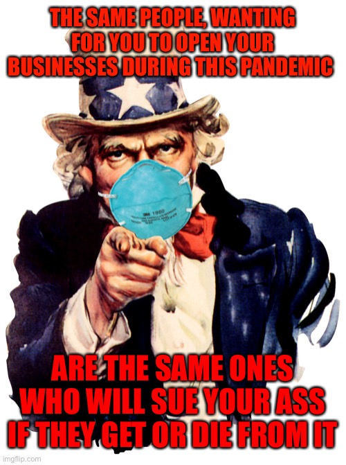 uncle sam i want you to mask n95 covid coronavirus | THE SAME PEOPLE, WANTING FOR YOU TO OPEN YOUR BUSINESSES DURING THIS PANDEMIC; ARE THE SAME ONES WHO WILL SUE YOUR ASS IF THEY GET OR DIE FROM IT | image tagged in uncle sam i want you to mask n95 covid coronavirus | made w/ Imgflip meme maker