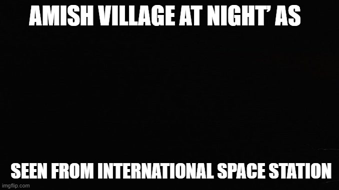 Amish Village | AMISH VILLAGE AT NIGHT’ AS; SEEN FROM INTERNATIONAL SPACE STATION | image tagged in black rectangle | made w/ Imgflip meme maker
