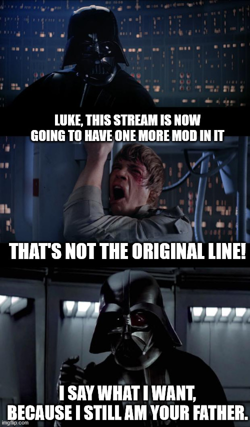 I would like to be mod! | LUKE, THIS STREAM IS NOW GOING TO HAVE ONE MORE MOD IN IT; THAT'S NOT THE ORIGINAL LINE! I SAY WHAT I WANT, BECAUSE I STILL AM YOUR FATHER. | image tagged in darth vader,memes,star wars no | made w/ Imgflip meme maker