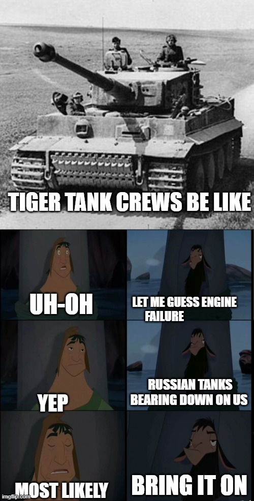 German crews be like | TIGER TANK CREWS BE LIKE; LET ME GUESS ENGINE FAILURE; UH-OH; RUSSIAN TANKS BEARING DOWN ON US; YEP; BRING IT ON; MOST LIKELY | image tagged in bring it on kuzco | made w/ Imgflip meme maker