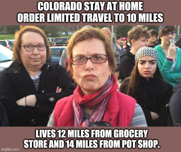 I guess if I don't have the munchies I won't need food. | COLORADO STAY AT HOME ORDER LIMITED TRAVEL TO 10 MILES; LIVES 12 MILES FROM GROCERY STORE AND 14 MILES FROM POT SHOP. | image tagged in triggered feminist | made w/ Imgflip meme maker