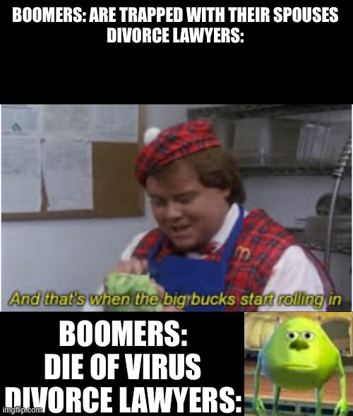 Boomers stuck at home | BOOMERS: ARE TRAPPED WITH THEIR SPOUSES
DIVORCE LAWYERS:; BOOMERS: DIE OF VIRUS
DIVORCE LAWYERS: | image tagged in and thats when the big bucks start rolling in,sully wazowski,bruh moment,funny memes,lol | made w/ Imgflip meme maker