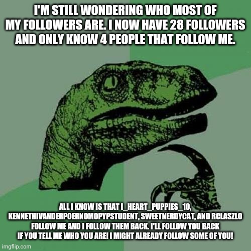 Philosoraptor Meme | I'M STILL WONDERING WHO MOST OF MY FOLLOWERS ARE. I NOW HAVE 28 FOLLOWERS AND ONLY KNOW 4 PEOPLE THAT FOLLOW ME. ALL I KNOW IS THAT I_HEART_PUPPIES_10, KENNETHIVANDERPOERNOMOPYPSTUDENT, SWEETNERDYCAT, AND RCLASZLO FOLLOW ME AND I FOLLOW THEM BACK. I'LL FOLLOW YOU BACK IF YOU TELL ME WHO YOU ARE! I MIGHT ALREADY FOLLOW SOME OF YOU! | image tagged in memes,philosoraptor | made w/ Imgflip meme maker