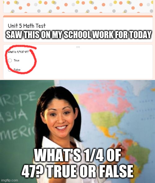 My Crazy Math Class | SAW THIS ON MY SCHOOL WORK FOR TODAY; WHAT'S 1/4 OF 47? TRUE OR FALSE | image tagged in memes,unhelpful high school teacher | made w/ Imgflip meme maker
