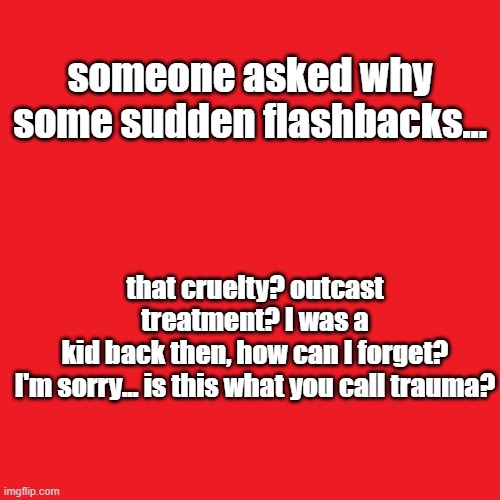 Plain red | someone asked why some sudden flashbacks... that cruelty? outcast treatment? I was a kid back then, how can I forget?

I'm sorry... is this what you call trauma? | image tagged in plain red | made w/ Imgflip meme maker