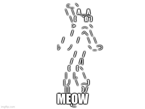 Unicode cat | ⊂_ヽ
　 ＼＼ Λ＿Λ
　　 ＼(　ˇΩˇ)
　　　 >　⌒ヽ
　　　/ 　 へ＼
　　 /　　/　＼＼
　　 ﾚ　ノ　　 ヽ_つ
　　/　/
　 /　/|
　(　(ヽ
　|　|、＼
　| 丿 ＼ ⌒)
　| |　　) /
`ノ )　　Lﾉ
(_; MEOW | image tagged in blank white template,cats | made w/ Imgflip meme maker