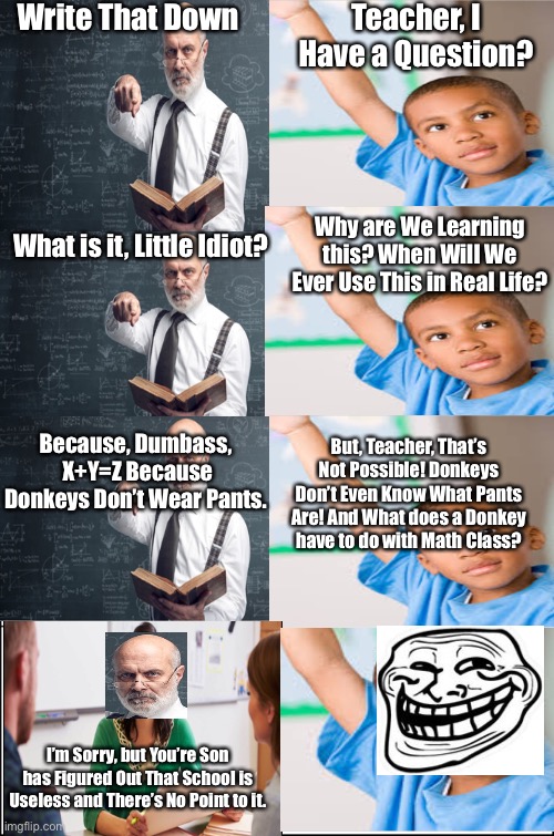 School is Pointless | Write That Down; Teacher, I Have a Question? Why are We Learning this? When Will We Ever Use This in Real Life? What is it, Little Idiot? But, Teacher, That’s Not Possible! Donkeys Don’t Even Know What Pants Are! And What does a Donkey have to do with Math Class? Because, Dumbass,  X+Y=Z Because Donkeys Don’t Wear Pants. I’m Sorry, but You’re Son has Figured Out That School is Useless and There’s No Point to it. | image tagged in school,is,pointless | made w/ Imgflip meme maker