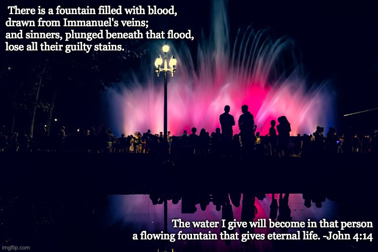 The gift of God...living water. | There is a fountain filled with blood,
drawn from Immanuel's veins;
and sinners, plunged beneath that flood,
lose all their guilty stains. The water I give will become in that person a flowing fountain that gives eternal life. -John 4:14 | image tagged in free,eternal life,gift,ask,receive | made w/ Imgflip meme maker