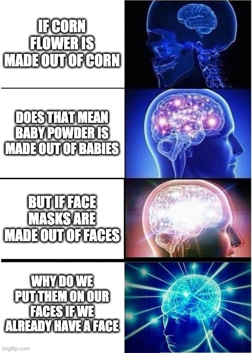 Expanding Brain Meme | IF CORN FLOWER IS MADE OUT OF CORN; DOES THAT MEAN BABY POWDER IS MADE OUT OF BABIES; BUT IF FACE MASKS ARE MADE OUT OF FACES; WHY DO WE PUT THEM ON OUR FACES IF WE ALREADY HAVE A FACE | image tagged in memes,expanding brain | made w/ Imgflip meme maker