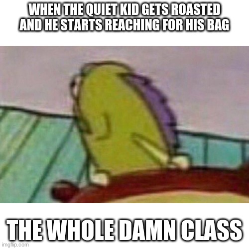 OH NO!!! | WHEN THE QUIET KID GETS ROASTED AND HE STARTS REACHING FOR HIS BAG; THE WHOLE DAMN CLASS | image tagged in fish looking back | made w/ Imgflip meme maker