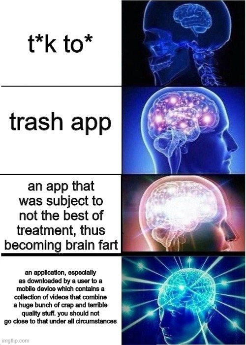 t*k to* is an explicit vulgarity :) | t*k to*; trash app; an app that was subject to not the best of treatment, thus becoming brain fart; an application, especially as downloaded by a user to a mobile device which contains a collection of videos that combine a huge bunch of crap and terrible quality stuff. you should not go close to that under all circumstances | image tagged in memes,expanding brain,lol,tik tok,lolz | made w/ Imgflip meme maker