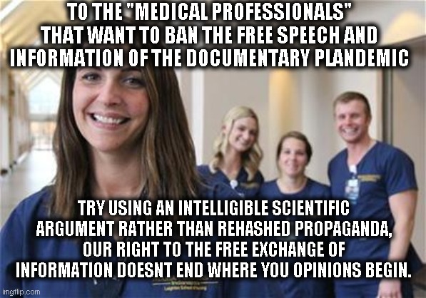 Plandemic | TO THE "MEDICAL PROFESSIONALS" THAT WANT TO BAN THE FREE SPEECH AND INFORMATION OF THE DOCUMENTARY PLANDEMIC; TRY USING AN INTELLIGIBLE SCIENTIFIC ARGUMENT RATHER THAN REHASHED PROPAGANDA, OUR RIGHT TO THE FREE EXCHANGE OF INFORMATION DOESNT END WHERE YOU OPINIONS BEGIN. | image tagged in plandemic,medical,free speech | made w/ Imgflip meme maker