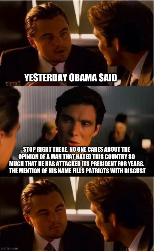No comments needed | YESTERDAY OBAMA SAID; STOP RIGHT THERE, NO ONE CARES ABOUT THE OPINION OF A MAN THAT HATED THIS COUNTRY SO MUCH THAT HE HAS ATTACKED ITS PRESIDENT FOR YEARS.  THE MENTION OF HIS NAME FILLS PATRIOTS WITH DISGUST | image tagged in memes,inception,obama is a traitor,obamagate,drain the swamp,maga | made w/ Imgflip meme maker