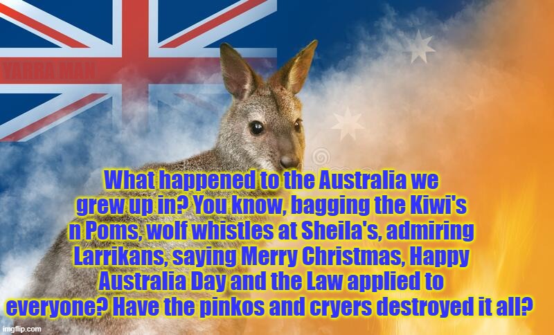 Australia | YARRA MAN; What happened to the Australia we grew up in? You know, bagging the Kiwi's n Poms, wolf whistles at Sheila's, admiring Larrikans, saying Merry Christmas, Happy Australia Day and the Law applied to everyone? Have the pinkos and cryers destroyed it all? | image tagged in what happened to australia | made w/ Imgflip meme maker
