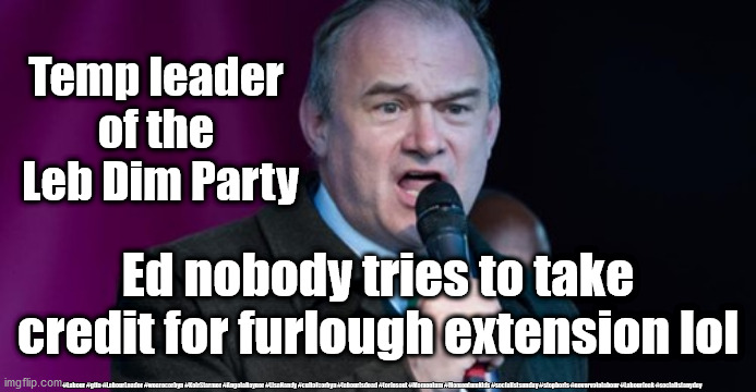 Zero hour contract Ed Davey | Temp leader 
of the 
Leb Dim Party; Ed nobody tries to take credit for furlough extension lol; #Labour #gtto #LabourLeader #wearecorbyn #KeirStarmer #AngelaRayner #LisaNandy #cultofcorbyn #labourisdead #toriesout #Momentum #Momentumkids #socialistsunday #stopboris #nevervotelabour #Labourleak #socialistanyday | image tagged in ed davey - lib dem,leb dim party,ed who,corona virus covid 19,zero hour contract | made w/ Imgflip meme maker