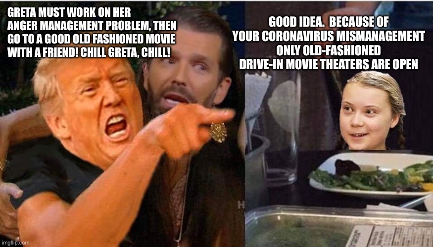 Trump Greta | GOOD IDEA.  BECAUSE OF YOUR CORONAVIRUS MISMANAGEMENT ONLY OLD-FASHIONED DRIVE-IN MOVIE THEATERS ARE OPEN; GRETA MUST WORK ON HER ANGER MANAGEMENT PROBLEM, THEN GO TO A GOOD OLD FASHIONED MOVIE WITH A FRIEND! CHILL GRETA, CHILL! | image tagged in trump greta | made w/ Imgflip meme maker