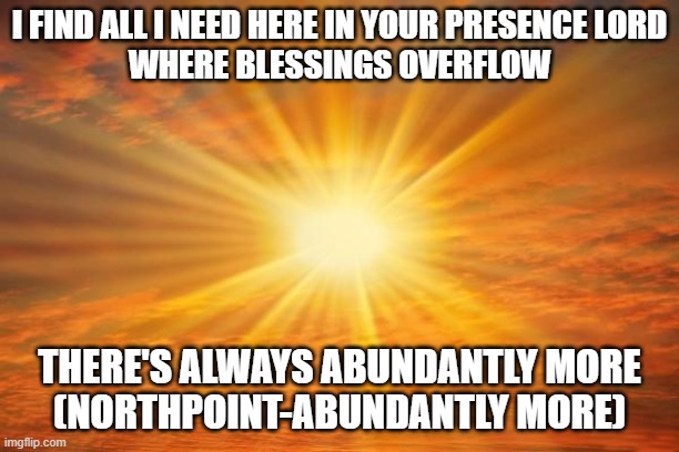 sunshine | I FIND ALL I NEED HERE IN YOUR PRESENCE LORD
WHERE BLESSINGS OVERFLOW; THERE'S ALWAYS ABUNDANTLY MORE
(NORTHPOINT-ABUNDANTLY MORE) | image tagged in sunshine | made w/ Imgflip meme maker