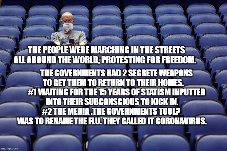 virus | THE GOVERNMENTS HAD 2 SECRETE WEAPONS TO GET THEM TO RETURN TO THEIR HOMES.     #1 WAITING FOR THE 15 YEARS OF STATISM INPUTTED INTO THEIR SUBCONSCIOUS TO KICK IN.       #2 THE MEDIA .THE GOVERNMENTS TOOL?        WAS TO RENAME THE FLU. THEY CALLED IT CORONAVIRUS. THE PEOPLE WERE MARCHING IN THE STREETS ALL AROUND THE WORLD, PROTESTING FOR FREEDOM. | image tagged in virus | made w/ Imgflip meme maker