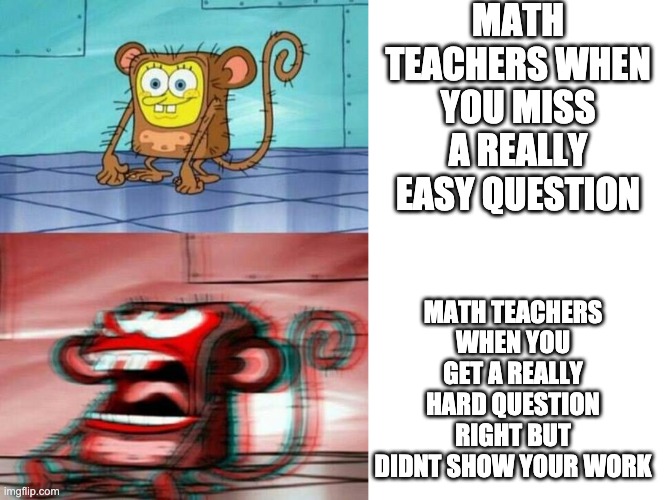 MATH TEACHERS WHEN YOU MISS A REALLY EASY QUESTION; MATH TEACHERS WHEN YOU GET A REALLY HARD QUESTION RIGHT BUT DIDNT SHOW YOUR WORK | image tagged in blank white template | made w/ Imgflip meme maker