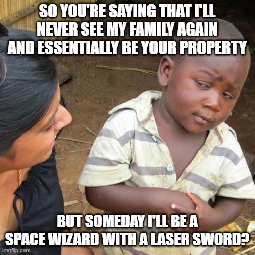 Third World Skeptical Kid Meme | SO YOU'RE SAYING THAT I'LL NEVER SEE MY FAMILY AGAIN AND ESSENTIALLY BE YOUR PROPERTY; BUT SOMEDAY I'LL BE A SPACE WIZARD WITH A LASER SWORD? | image tagged in memes,third world skeptical kid | made w/ Imgflip meme maker