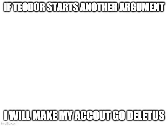 I'm sick of the idiot. All I want to do is post my OCs & run the switch wars, but he just HAD to go start another war. | IF TEODOR STARTS ANOTHER ARGUMENT; I WILL MAKE MY ACCOUT GO DELETUS | image tagged in blank white template | made w/ Imgflip meme maker