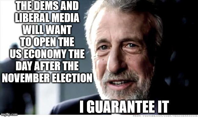 I Guarantee It | THE DEMS AND
LIBERAL MEDIA
WILL WANT TO OPEN THE US ECONOMY THE DAY AFTER THE NOVEMBER ELECTION; I GUARANTEE IT | image tagged in memes,i guarantee it,2020 elections,democrats,liberal media,donald trump | made w/ Imgflip meme maker