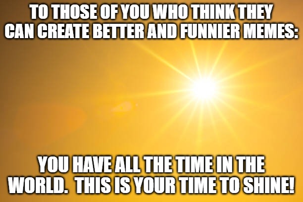 Shine | TO THOSE OF YOU WHO THINK THEY CAN CREATE BETTER AND FUNNIER MEMES:; YOU HAVE ALL THE TIME IN THE WORLD.  THIS IS YOUR TIME TO SHINE! | image tagged in shine | made w/ Imgflip meme maker