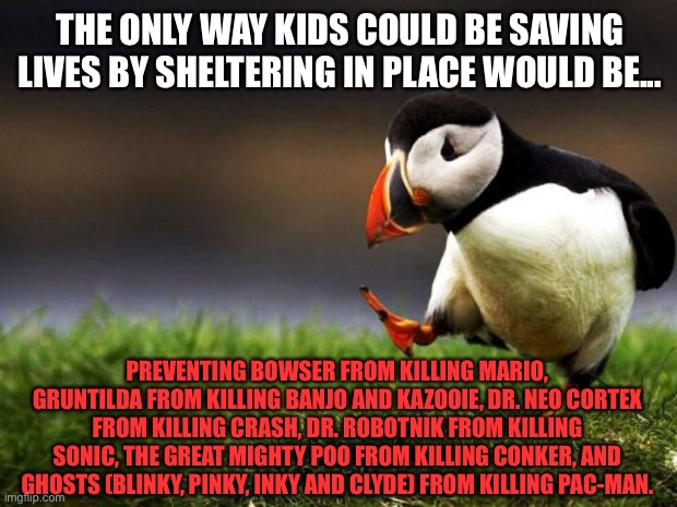 Video gamers are saving lives during the lockdown | THE ONLY WAY KIDS COULD BE SAVING LIVES BY SHELTERING IN PLACE WOULD BE... PREVENTING BOWSER FROM KILLING MARIO, GRUNTILDA FROM KILLING BANJO AND KAZOOIE, DR. NEO CORTEX FROM KILLING CRASH, DR. ROBOTNIK FROM KILLING SONIC, THE GREAT MIGHTY POO FROM KILLING CONKER, AND GHOSTS (BLINKY, PINKY, INKY AND CLYDE) FROM KILLING PAC-MAN. | image tagged in memes,unpopular opinion puffin,lockdown,video game,mario,life | made w/ Imgflip meme maker