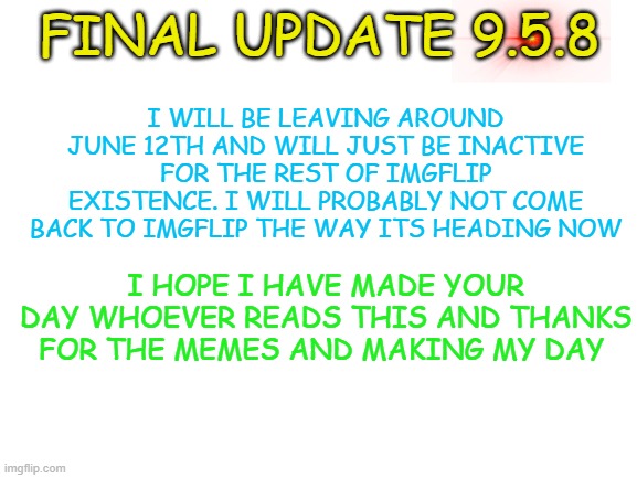 Final update 9.5.8 i could come back if something happens [15% chance] | I WILL BE LEAVING AROUND JUNE 12TH AND WILL JUST BE INACTIVE FOR THE REST OF IMGFLIP EXISTENCE. I WILL PROBABLY NOT COME BACK TO IMGFLIP THE WAY ITS HEADING NOW; FINAL UPDATE 9.5.8; I HOPE I HAVE MADE YOUR DAY WHOEVER READS THIS AND THANKS FOR THE MEMES AND MAKING MY DAY | image tagged in blank white template | made w/ Imgflip meme maker
