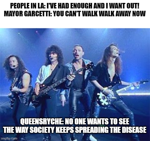 queensryche quarentine | PEOPLE IN LA: I'VE HAD ENOUGH AND I WANT OUT!
MAYOR GARCETTI: YOU CAN'T WALK WALK AWAY NOW; QUEENSRYCHE: NO ONE WANTS TO SEE THE WAY SOCIETY KEEPS SPREADING THE DISEASE | image tagged in 80s music,quarantine,heavy metal | made w/ Imgflip meme maker