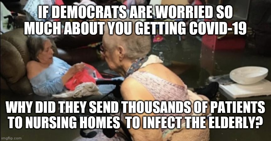 Flooded Nursing Home | IF DEMOCRATS ARE WORRIED SO MUCH ABOUT YOU GETTING COVID-19; WHY DID THEY SEND THOUSANDS OF PATIENTS TO NURSING HOMES  TO INFECT THE ELDERLY? | image tagged in flooded nursing home | made w/ Imgflip meme maker