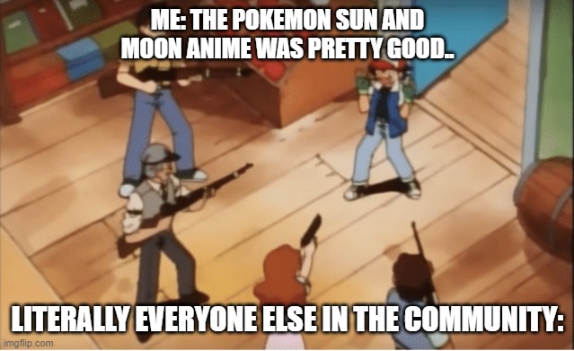 Ash Ketchum gets guns pointed at him | ME: THE POKEMON SUN AND MOON ANIME WAS PRETTY GOOD.. LITERALLY EVERYONE ELSE IN THE COMMUNITY: | image tagged in ash ketchum gets guns pointed at him | made w/ Imgflip meme maker