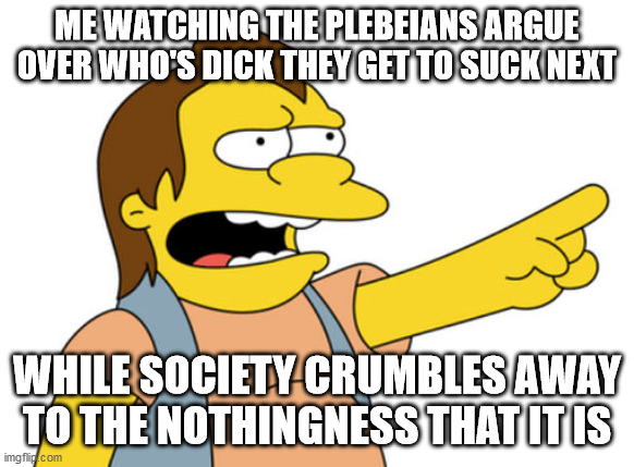 Nelson Muntz haha |  ME WATCHING THE PLEBEIANS ARGUE OVER WHO'S DICK THEY GET TO SUCK NEXT; WHILE SOCIETY CRUMBLES AWAY TO THE NOTHINGNESS THAT IT IS | image tagged in nelson muntz haha | made w/ Imgflip meme maker