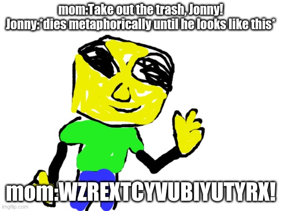 W h Y j O n N y ! | mom:Take out the trash, Jonny!
Jonny:*dies metaphorically until he looks like this*; mom:WZREXTCYVUBIYUTYRX! | image tagged in blank white template | made w/ Imgflip meme maker