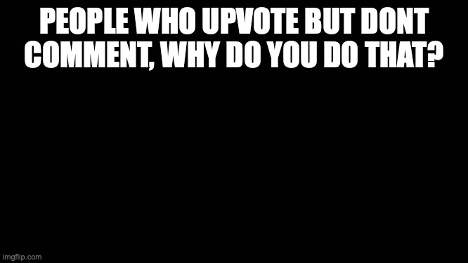 Blank Screen | PEOPLE WHO UPVOTE BUT DONT COMMENT, WHY DO YOU DO THAT? | image tagged in blank screen | made w/ Imgflip meme maker