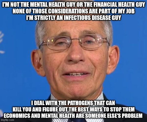 The Speech He Needs to Give | I'M NOT THE MENTAL HEALTH GUY OR THE FINANCIAL HEALTH GUY
NONE OF THOSE CONSIDERATIONS ARE PART OF MY JOB
I'M STRICTLY AN INFECTIOUS DISEASE GUY; I DEAL WITH THE PATHOGENS THAT CAN
 KILL YOU AND FIGURE OUT THE BEST WAYS TO STOP THEM
ECONOMICS AND MENTAL HEALTH ARE SOMEONE ELSE'S PROBLEM | image tagged in fauci | made w/ Imgflip meme maker