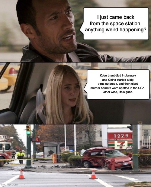 The Rock Driving | I just came back from the space station, anything weird happening? Kobe brant died in January and China started a big virus outbreak, and then giant murder hornets were spotted in the USA.
Other wise, life’s good. | image tagged in memes,the rock driving | made w/ Imgflip meme maker