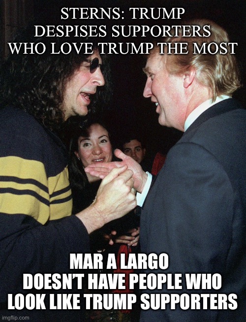 Howard Sterns: Mar a largo doesn’t have people who look like Trumps supporters, | STERNS: TRUMP DESPISES SUPPORTERS WHO LOVE TRUMP THE MOST; MAR A LARGO   DOESN’T HAVE PEOPLE WHO LOOK LIKE TRUMP SUPPORTERS | image tagged in trump,trump supporters,politics,orange,ignorance | made w/ Imgflip meme maker