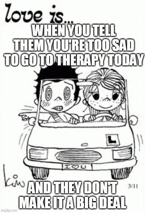 normalize depression | WHEN YOU TELL THEM YOU'RE TOO SAD TO GO TO THERAPY TODAY; AND THEY DON'T MAKE IT A BIG DEAL | image tagged in love is | made w/ Imgflip meme maker