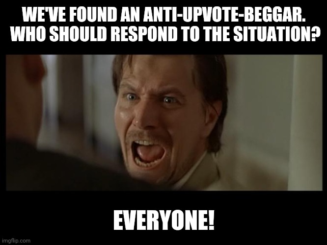 Gary Oldman Everyone | WE'VE FOUND AN ANTI-UPVOTE-BEGGAR.
 WHO SHOULD RESPOND TO THE SITUATION? EVERYONE! | image tagged in gary oldman everyone | made w/ Imgflip meme maker