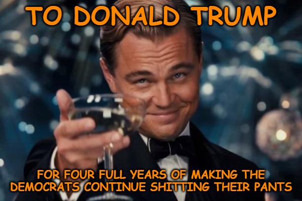 And it's only getting better. | TO DONALD TRUMP; FOR FOUR FULL YEARS OF MAKING THE DEMOCRATS CONTINUE SHITTING THEIR PANTS | image tagged in memes,leonardo dicaprio cheers,politics,democrats,donald trump | made w/ Imgflip meme maker