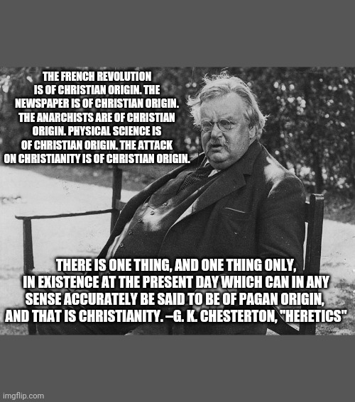 Chesterton quote | THE FRENCH REVOLUTION IS OF CHRISTIAN ORIGIN. THE NEWSPAPER IS OF CHRISTIAN ORIGIN. THE ANARCHISTS ARE OF CHRISTIAN ORIGIN. PHYSICAL SCIENCE IS OF CHRISTIAN ORIGIN. THE ATTACK ON CHRISTIANITY IS OF CHRISTIAN ORIGIN. THERE IS ONE THING, AND ONE THING ONLY, IN EXISTENCE AT THE PRESENT DAY WHICH CAN IN ANY SENSE ACCURATELY BE SAID TO BE OF PAGAN ORIGIN, 
AND THAT IS CHRISTIANITY. –G. K. CHESTERTON, "HERETICS" | image tagged in inspirational quote,pagan,christianity,french revolution | made w/ Imgflip meme maker