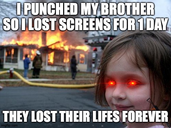 Disaster Girl | I PUNCHED MY BROTHER SO I LOST SCREENS FOR 1 DAY; THEY LOST THEIR LIFES FOREVER | image tagged in memes,disaster girl | made w/ Imgflip meme maker